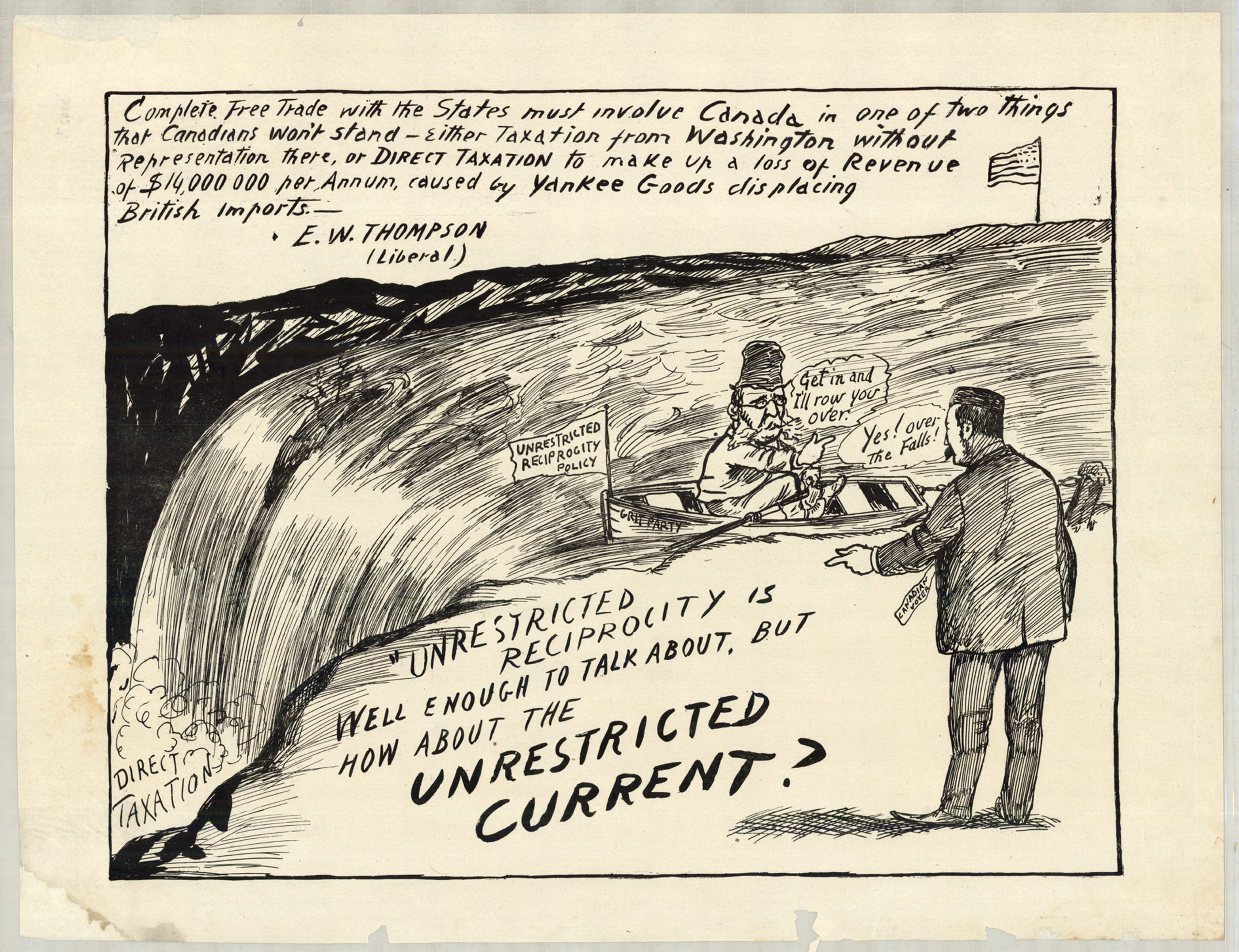 Cartoon of a man in a boat on top of Niagara Falls, attempting to lure another man into the boat In this cartoon, on the far side of Niagara Falls flies an American flag. At the base of the Falls, amidst mist and spray are the words “DIRECT TAXATION.” On the near side, a man with glasses, a tall hat, and a beard sits in a small rowboat and beckons to a man in a suit with the tag “CANADIAN VOTER” on the shore. The name of the boat reads “GRIT POLICY” and a flag at the front of the boat reads “UNRESTRICTED RECIPROCITY POLICY.” The man in the boat says “Get in and I’ll row you over!”