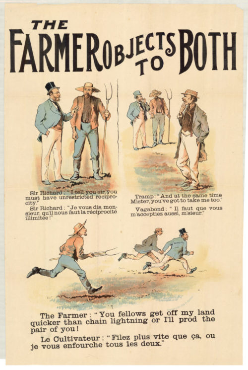 Election poster showing a farmer defending his land The title at the top of the poster reads “THE FARMER OBJECTS TO BOTH.” Below is a a cartoon in three pictures, with captions in both English and French. In the first, a gentleman in a blue coat and top hat says to a farmer in a red coat and straw hat, holding a pitchfork: “SIR RICHARD: I TELL YOU SIR, YOU MUST HAVE UNRESTRICTED RECIPROCITY.” In the second picture, a third man in tattered clothes approaches, and says to the farmer: “TRAMP: AND AT THE SAME TIME MISTER, YOU'VE GOT TO TAKE ME TOO.” In the third picture, the farmer picks up his pitchfork and uses it to chase the other men away: “THE FARMER: YOU FELLOWS GET OFF MY LAND QUICKER THAN CHAIN LIGHTNING OR I’LL PROD THE PAIR OF YOU!”